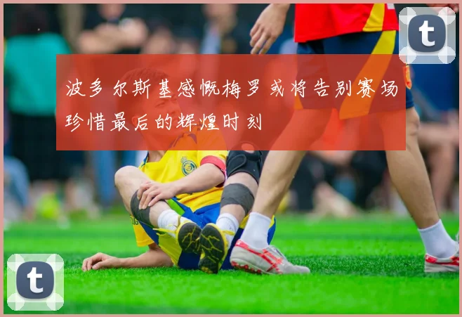 波多尔斯基感慨梅罗或将告别赛场珍惜最后的辉煌时刻