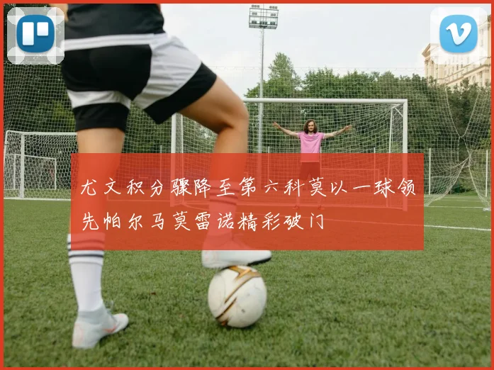 尤文积分骤降至第六科莫以一球领先帕尔马莫雷诺精彩破门
