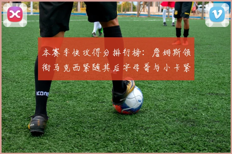 本赛季快攻得分排行榜：詹姆斯领衔马克西紧随其后字母哥与小卡紧追不舍