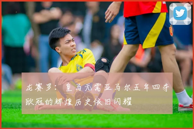龙赛罗：皇马无需亚马尔五年四夺欧冠的辉煌历史依旧闪耀