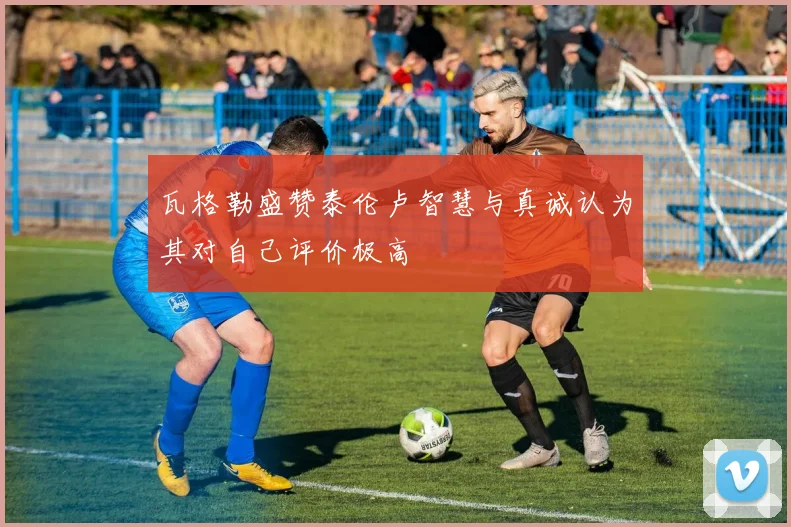 瓦格勒盛赞泰伦卢智慧与真诚认为其对自己评价极高