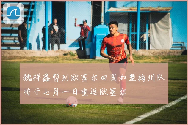 魏祥鑫暂别欧塞尔回国加盟梅州队将于七月一日重返欧塞尔