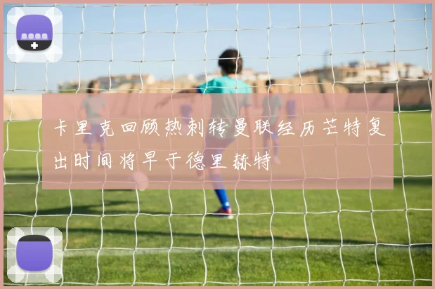 卡里克回顾热刺转曼联经历芒特复出时间将早于德里赫特