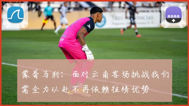 蒙哥马利：面对云南客场挑战我们需全力以赴不再依赖往绩优势