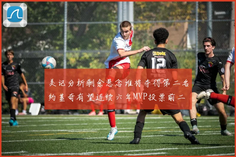 美记分析剩余悬念谁将夺得第二名约基奇有望连续六年MVP投票前二