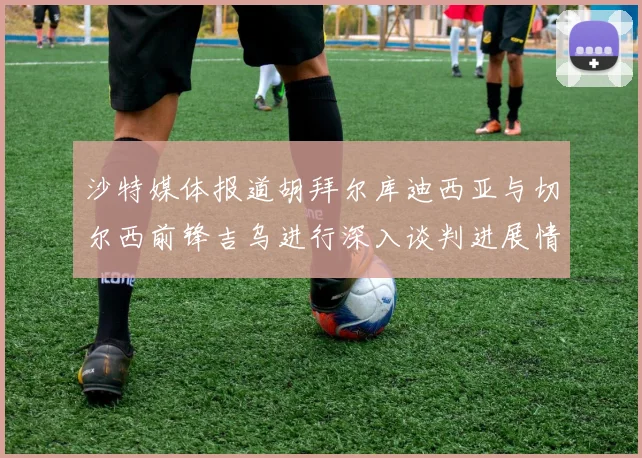沙特媒体报道胡拜尔库迪西亚与切尔西前锋吉乌进行深入谈判进展情况