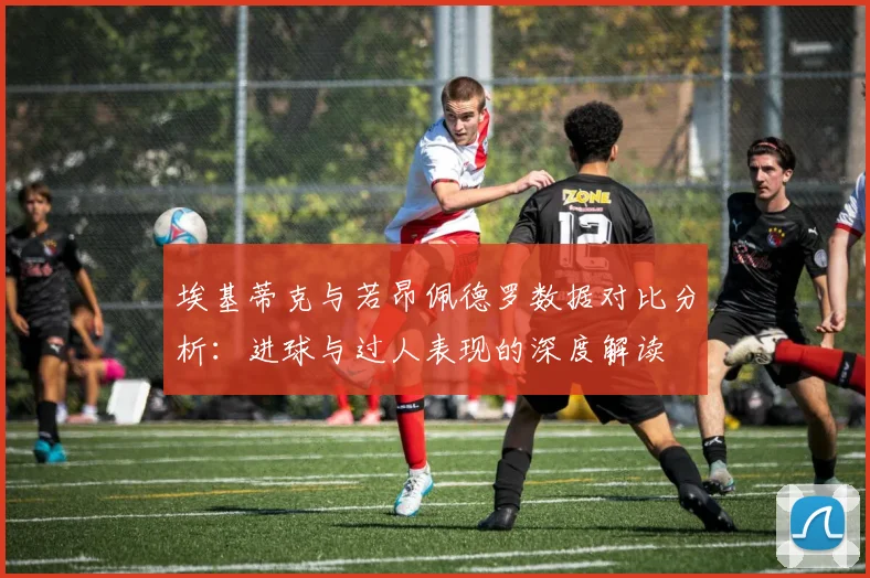 埃基蒂克与若昂佩德罗数据对比分析：进球与过人表现的深度解读