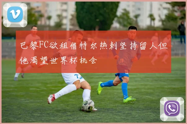 巴黎FC欲租借特尔热刺坚持留人但他渴望世界杯机会