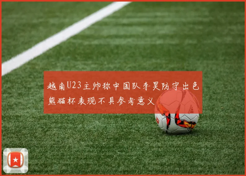 越南U23主帅称中国队李昊防守出色熊猫杯表现不具参考意义
