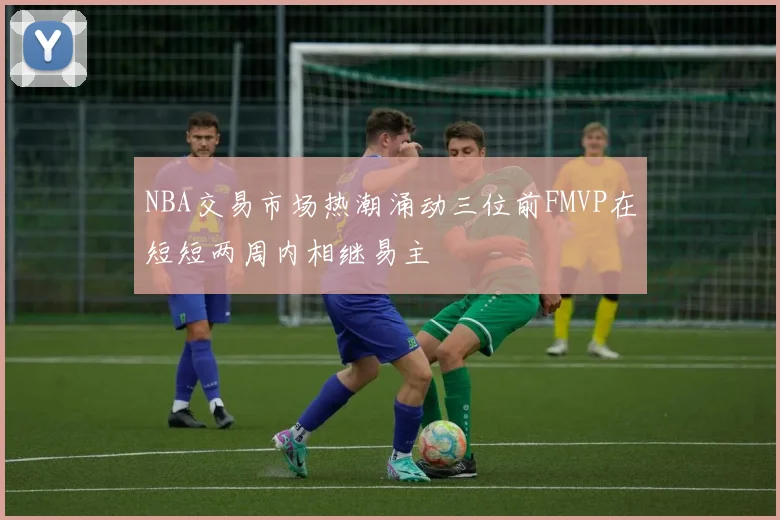 NBA交易市场热潮涌动三位前FMVP在短短两周内相继易主