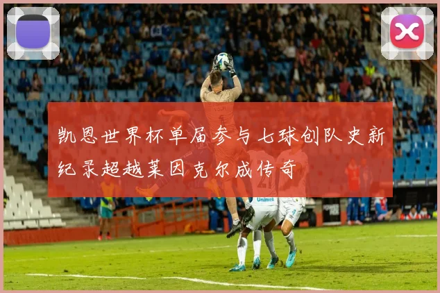 凯恩世界杯单届参与七球创队史新纪录超越莱因克尔成传奇