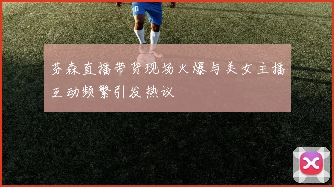 芬森直播带货现场火爆与美女主播互动频繁引发热议