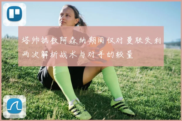 塔帅执教阿森纳期间仅对曼联失利两次解析战术与对手的较量