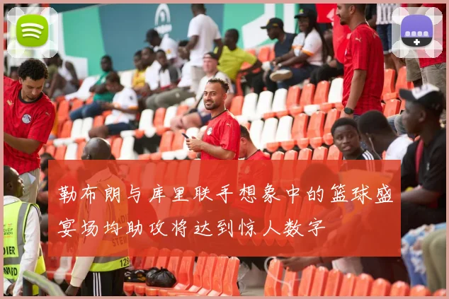 勒布朗与库里联手想象中的篮球盛宴场均助攻将达到惊人数字